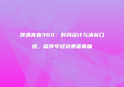 啤酒青春360：时尚设计与清新口感，赢得年轻消费者青睐