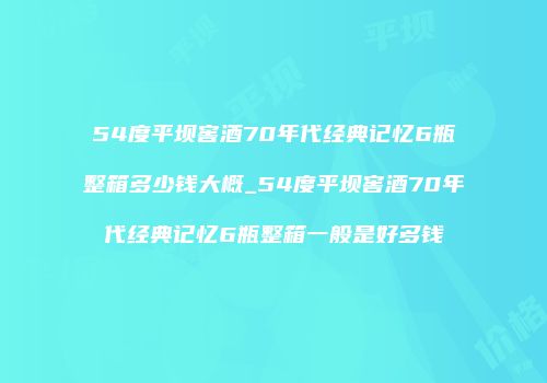 54度平坝窖酒70年代经典记忆6瓶整箱多少钱大概_54度平坝窖酒70年代经典记忆6瓶整箱一般是好多钱
