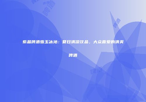 紫晶啤酒雪玉冰沁：夏日清凉饮品，大众喜爱的清爽啤酒
