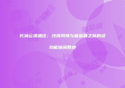 长城云漠酒庄：沙漠风情与葡萄酒之旅的多功能休闲胜地