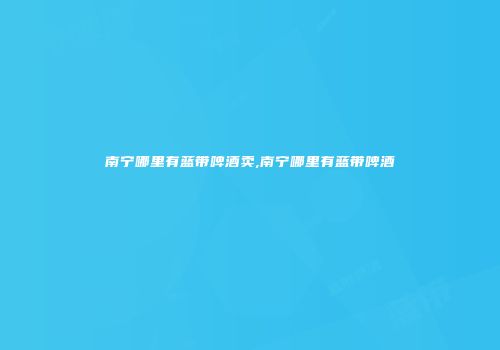 南宁哪里有蓝带啤酒卖,南宁哪里有蓝带啤酒