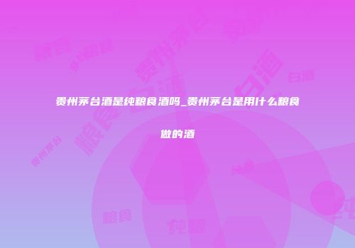 贵州茅台酒是纯粮食酒吗_贵州茅台是用什么粮食做的酒