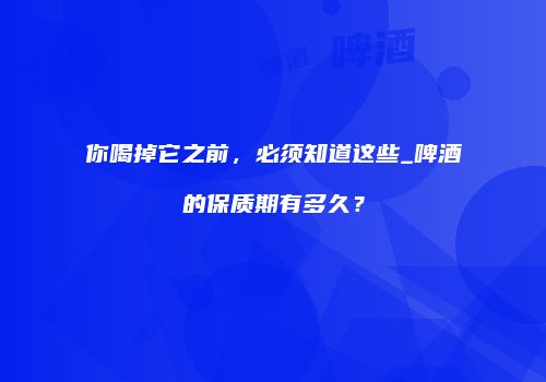 你喝掉它之前，必须知道这些_啤酒的保质期有多久？