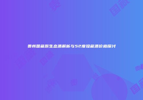 贵州国藏原生态酒解析与52度珍藏酒价格探讨