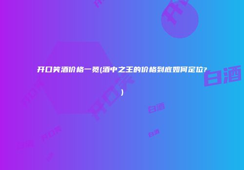 开口笑酒价格一览(酒中之王的价格到底如何定位?)