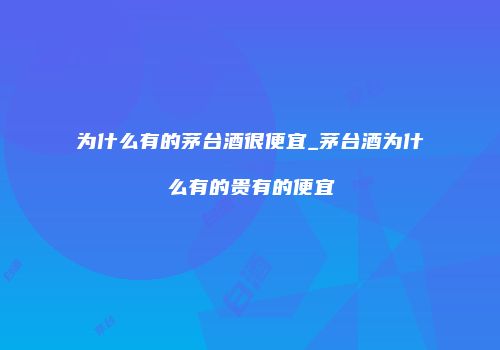 为什么有的茅台酒很便宜_茅台酒为什么有的贵有的便宜