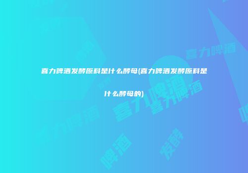 喜力啤酒发酵原料是什么酵母(喜力啤酒发酵原料是什么酵母的)