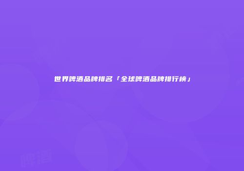 世界啤酒品牌排名「全球啤酒品牌排行榜」