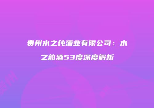 贵州水之纯酒业有限公司：水之韵酒53度深度解析