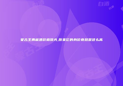蒙古王典藏酒价格曝光,原来它的身价竟然是这么高