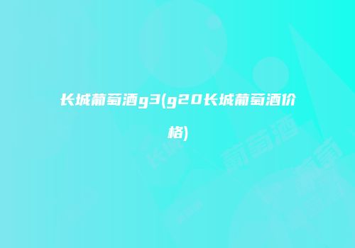 长城葡萄酒g3(g20长城葡萄酒价格)
