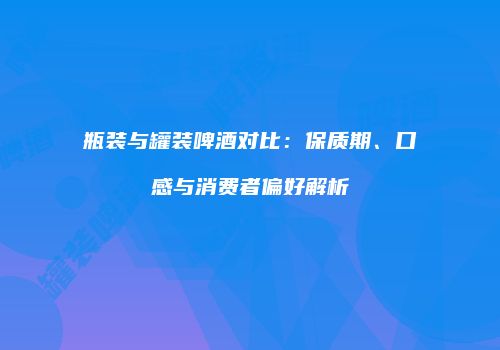 瓶装与罐装啤酒对比：保质期、口感与消费者偏好解析