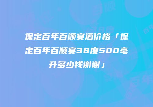 保定百年百顺宴酒价格「保定百年百顺宴38度500毫升多少钱谢谢」