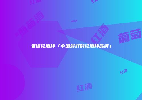 奢侈红酒杯「中国最好的红酒杯品牌」
