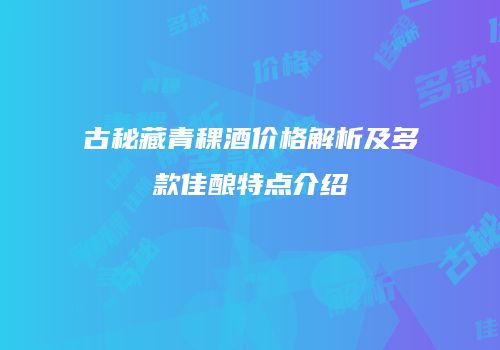 古秘藏青稞酒价格解析及多款佳酿特点介绍