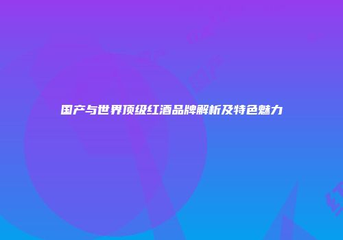 国产与世界顶级红酒品牌解析及特色魅力