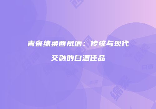 青瓷绵柔西凤酒：传统与现代交融的白酒佳品