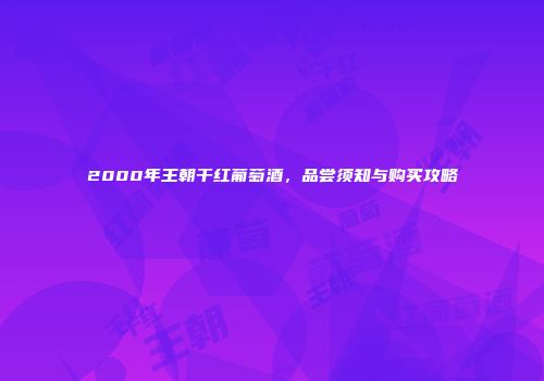 2000年王朝干红葡萄酒，品尝须知与购买攻略