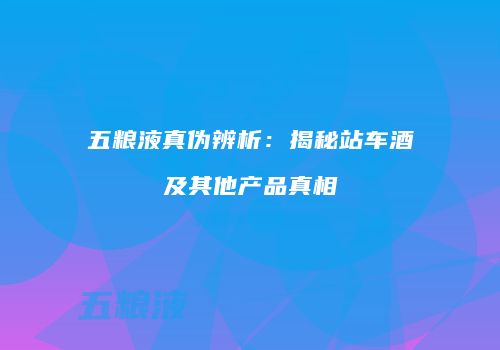 五粮液真伪辨析：揭秘站车酒及其他产品真相