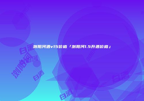 浏阳河酒v15价格「浏阳河1.5升酒价格」