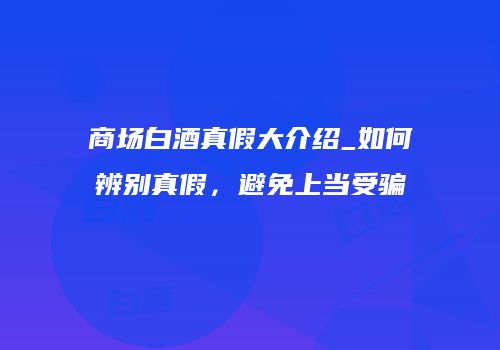 商场白酒真假大介绍_如何辨别真假，避免上当受骗