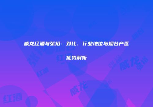 威龙红酒与张裕：对比、行业地位与烟台产区优势解析
