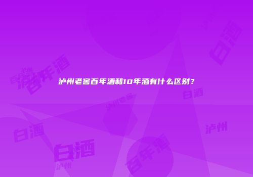 泸州老窖百年酒和10年酒有什么区别？