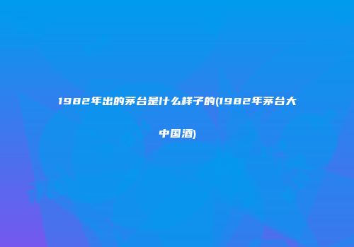 1982年出的茅台是什么样子的(1982年茅台大中国酒)