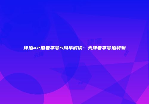 津酒42度老字号5周年解读：天津老字号酒特辑