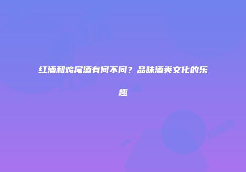 红酒和鸡尾酒有何不同？品味酒类文化的乐趣