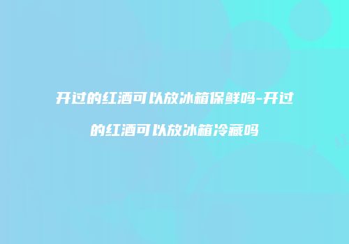 开过的红酒可以放冰箱保鲜吗-开过的红酒可以放冰箱冷藏吗