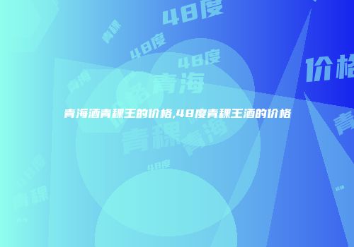 青海酒青稞王的价格,48度青稞王酒的价格