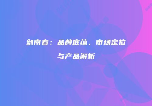 剑南春：品牌底蕴、市场定位与产品解析