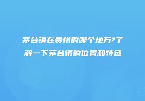 茅台镇在贵州的哪个地方?了解一下茅台镇的位置和特色