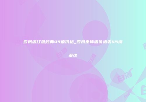 西凤酒红色经典45度价格_西凤秦沣酒价格表45度多少