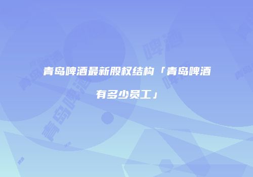 青岛啤酒最新股权结构「青岛啤酒有多少员工」