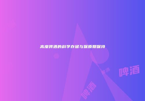 高度啤酒的科学存储与保质期保持