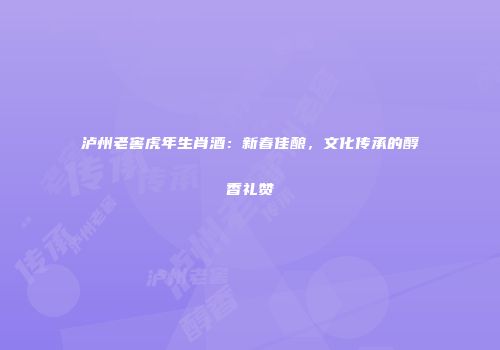 泸州老窖虎年生肖酒：新春佳酿，文化传承的醇香礼赞