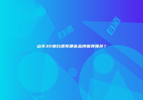山东32度白酒有哪些品牌值得推荐？