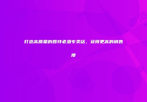 打造高质量的四特老酒专卖店，获得更高的销售度