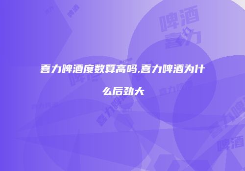 喜力啤酒度数算高吗,喜力啤酒为什么后劲大