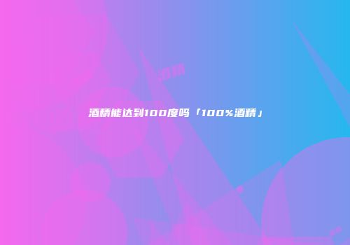 酒精能达到100度吗「100%酒精」