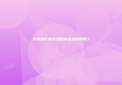 大商酒行的红酒如何品鉴和购买？
