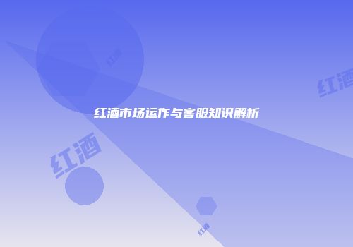 红酒市场运作与客服知识解析