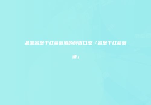 品鉴名堡干红葡萄酒的醇香口感「名堡干红葡萄酒」