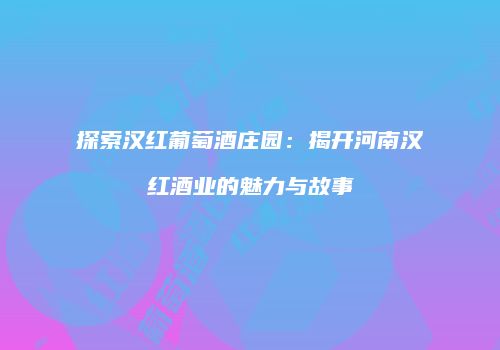 探索汉红葡萄酒庄园：揭开河南汉红酒业的魅力与故事