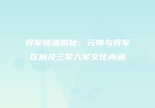 将军情酒揭秘：元帅与将军区别及三军六军文化内涵
