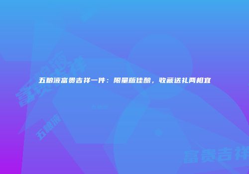 五粮液富贵吉祥一件：限量版佳酿，收藏送礼两相宜