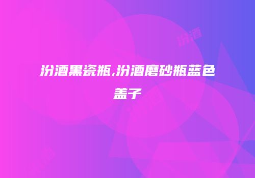 汾酒黑瓷瓶,汾酒磨砂瓶蓝色盖子