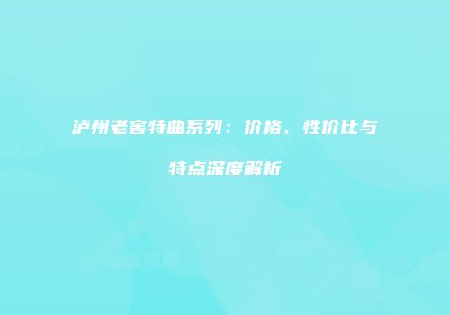 泸州老窖特曲系列：价格、性价比与特点深度解析